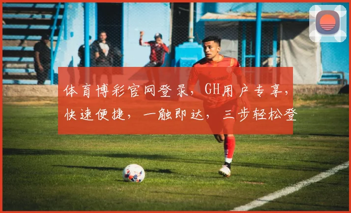 体育博彩官网登录，GH用户专享，快速便捷，一触即达，三步轻松登录