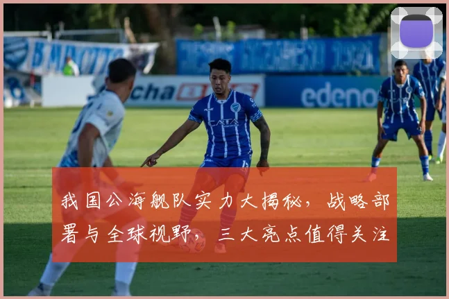 我国公海舰队实力大揭秘，战略部署与全球视野，三大亮点值得关注，深度解析