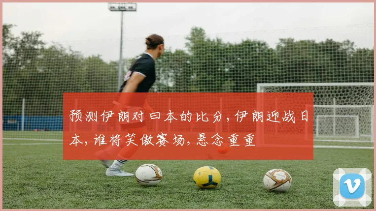 预测伊朗对曰本的比分,伊朗迎战日本,谁将笑傲赛场,悬念重重