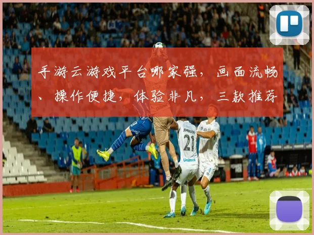 手游云游戏平台哪家强，画面流畅、操作便捷，体验非凡，三款推荐，你值得拥有